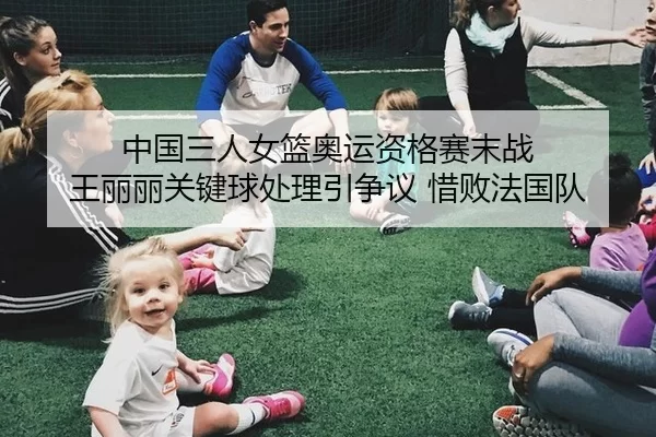 中国三人女篮奥运资格赛末战 王丽丽关键球处理引争议 惜败法国队